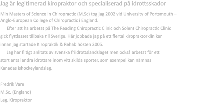 Jag är legitimerad kiropraktor och specialiserad på idrottsskador  Min Masters of Science in Chiropractic (M.Sc) tog jag 2002 vid University of Portsmouth – Anglo-European College of Chiropractic i England. Efter att ha arbetat på The Reading Chiropractic Clinic och Solent Chiropractic Clinic  gick flyttlasset tillbaka till Sverige. Här jobbade jag på ett flertal kiropraktorkliniker innan jag startade Kiropraktik & Rehab hösten 2005. Jag har flitigt anlitats av svenska friidrottslandslaget men också arbetat för ett  stort antal andra idrottare inom vitt skilda sporter, som exempel kan nämnas  Kanadas ishockeylandslag. Fredrik Vare M.Sc. (England) Leg. Kiropraktor